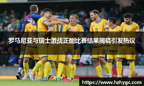 罗马尼亚与瑞士激战正酣比赛结果揭晓引发热议