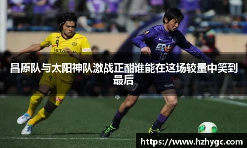 昌原队与太阳神队激战正酣谁能在这场较量中笑到最后